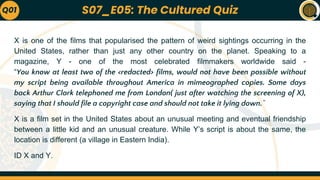 X is one of the films that popularised the pattern of weird sightings occurring in the
United States, rather than just any other country on the planet. Speaking to a
magazine, Y - one of the most celebrated filmmakers worldwide said -
“You know at least two of the <redacted> films, would not have been possible without
my script being available throughout America in mimeographed copies. Some days
back Arthur Clark telephoned me from London( just after watching the screening of X),
saying that I should file a copyright case and should not take it lying down.”
X is a film set in the United States about an unusual meeting and eventual friendship
between a little kid and an unusual creature. While Y’s script is about the same, the
location is different (a village in Eastern India).
ID X and Y.
Q01 S07_E05: The Cultured Quiz
 