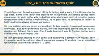 Ernest Gygax had formed a profound affinity for fantasy and science fiction literature by the
age of ten, thanks to his father, who exposed him to pulp books (inexpensive science fiction
magazines). He would gather with his buddies, all of whom were involved in various games
ranging from cards to chess to make-believe. As he grew older, he developed an interest in
history and began playing miniature war games.
He grew addicted with war games and would play for hours on end during marathon sessions
every week. It got to the point where his wife, who was expecting his second child, felt he was
cheating and followed him to one of his friends' basement, only to find him and his peers
seated around a map-covered table.
He then considered creating his own games and establishing a company with his pals. They
incorporated what they admired about these games to create X, which is now an inspiration
for numerous fantasy novels and sci-fi TV series.
Q02 S07_E05: The Cultured Quiz
 