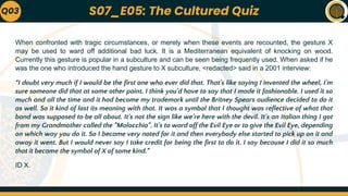 When confronted with tragic circumstances, or merely when these events are recounted, the gesture X
may be used to ward off additional bad luck. It is a Mediterranean equivalent of knocking on wood.
Currently this gesture is popular in a subculture and can be seen being frequently used. When asked if he
was the one who introduced the hand gesture to X subculture, <redacted> said in a 2001 interview:
“I doubt very much if I would be the first one who ever did that. That's like saying I invented the wheel, I'm
sure someone did that at some other point. I think you'd have to say that I made it fashionable. I used it so
much and all the time and it had become my trademark until the Britney Spears audience decided to do it
as well. So it kind of lost its meaning with that. It was a symbol that I thought was reflective of what that
band was supposed to be all about. It's not the sign like we're here with the devil. It's an Italian thing I got
from my Grandmother called the "Malocchio". It's to ward off the Evil Eye or to give the Evil Eye, depending
on which way you do it. So I became very noted for it and then everybody else started to pick up on it and
away it went. But I would never say I take credit for being the first to do it. I say because I did it so much
that it became the symbol of X of some kind.”
ID X.
Q03 S07_E05: The Cultured Quiz
 