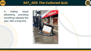 S07_E05: The Cultured Quiz
A melting board
advertising promoting
something released this
year, after a long time.
Q01
 