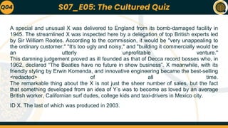 A special and unusual X was delivered to England from its bomb-damaged facility in
1945. The streamlined X was inspected here by a delegation of top British experts led
by Sir William Rootes. According to the commission, it would be "very unappealing to
the ordinary customer." "It's too ugly and noisy," and "building it commercially would be
an utterly unprofitable venture."
This damning judgement proved as ill founded as that of Decca record bosses who, in
1962, declared “The Beatles have no future in show business”. X meanwhile, with its
friendly styling by Erwin Komenda, and innovative engineering became the best-selling
<redacted> of all time.
The remarkable thing about the X is not just the sheer number of sales, but the fact
that something developed from an idea of Y’s was to become as loved by an average
British worker, Californian surf dudes, college kids and taxi-drivers in Mexico city.
ID X. The last of which was produced in 2003.
Q04 S07_E05: The Cultured Quiz
 