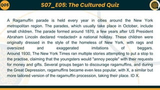 A Ragamuffin parade is held every year in cities around the New York
metropolitan region. The parades, which usually take place in October, include
small children. The parade formed around 1870, a few years after US President
Abraham Lincoln declared <redacted> a national holiday. These children were
originally dressed in the style of the homeless of New York, with rags and
oversized and exaggerated imitations of beggars.
Around 1930, The New York Times ran multiple stories attempting to put a stop to
the practise, claiming that the youngsters would "annoy people" with their requests
for money and gifts. Several groups began to discourage ragamuffins, and during
the Great Depression, ragamuffins became even less popular, with X, a similar but
more tailored version of the ragamuffin procession, taking their place. ID X.
Q05 S07_E05: The Cultured Quiz
 