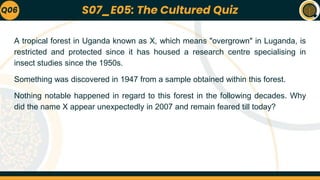 A tropical forest in Uganda known as X, which means "overgrown" in Luganda, is
restricted and protected since it has housed a research centre specialising in
insect studies since the 1950s.
Something was discovered in 1947 from a sample obtained within this forest.
Nothing notable happened in regard to this forest in the following decades. Why
did the name X appear unexpectedly in 2007 and remain feared till today?
Q06 S07_E05: The Cultured Quiz
 