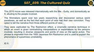 This 2015 movie was released internationally with the title - Guilty, and domestically as
X, alluding to the people involved.
The filmmakers spent over two years researching and discovered various weird
paradoxes, as well as the fact that each point of view had their own conviction. They
opted to tell the narrative from three different points of view.
They were captivated by The Rashomon effect, a cinematic narrative technique in
which an event is given contradicting interpretations or explanations by the persons
involved, resulting in diverse viewpoints and points of view on the same action. The
phrase is originated from the 1950 Japanese film Rashomon and is used to explain the
phenomena of eyewitness unreliability.
ID X.
Q07 S07_E05: The Cultured Quiz
 