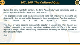 During the early twentieth century, the term "step lively" was commonly used to
encourage people to step aside and clear space.
This expression was used by X persons who were well-known over the world yet
despised by the general public because to their reputation as "sardine packers."
Which relates to a lack of space to move about.
This line of work became increasingly popular in Japan and they known as
“oshiya”, comprising of mostly part-time working students. Except for some
regions of Tokyo, Japan has virtually removed the necessity for "oshiya" thanks to
their efficient system.
ID X.
Q08 S07_E05: The Cultured Quiz
 