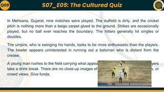 In Mehsana, Gujarat, nine matches were played. The outfield is dirty, and the cricket
pitch is nothing more than a beige carpet glued to the ground. Strikes are occasionally
played, but no ball ever reaches the boundary. The hitters generally hit singles or
doubles.
The umpire, who is swinging his hands, looks to be more enthusiastic than the players.
The bowler appears uninterested in running out a batsman who is distant from the
crease.
A young man rushes to the field carrying what appears to be an ice box, and the players
take a drink break. There are no close-up images of the players, most of the fielders, or
crowd views. Give funda.
Q09 S07_E05: The Cultured Quiz
 