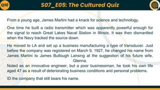 From a young age, James Martini had a knack for science and technology.
One time he built a radio transmitter which was apparently powerful enough for
the signal to reach Great Lakes Naval Station in Illinois. It was then dismantled
when the Navy tracked the source down.
He moved to LA and set up a business manufacturing a type of transducer. Just
before the company was registered on March 9, 1927, he changed his name from
James Martini to James Bullough Lansing at the suggestion of his future wife,
Glenna.
Noted as an innovative engineer, but a poor businessman, he took his own life
aged 47 as a result of deteriorating business conditions and personal problems.
ID the company that still bears his name.
Q10 S07_E05: The Cultured Quiz
 