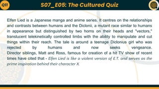 Elfen Lied is a Japanese manga and anime series. It centres on the relationships
and contrasts between humans and the Diclonii, a mutant race similar to humans
in appearance but distinguished by two horns on their heads and "vectors,"
translucent telekinetically controlled limbs with the ability to manipulate and cut
things within their reach. The tale is around a teenage Diclonius girl who was
rejected by humans and now seeks vengeance.
Director siblings, Matt and Ross, famous for creation of a hit TV show of recent
times have cited that - Elfen Lied is like a violent version of E.T. and serves as the
prime inspiration behind their character X.
Q11 S07_E05: The Cultured Quiz
 
