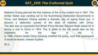 Madame Chiang planned the first instance of this in the modern era in 1941. The
United States was sending aid to the Kuomintang (Nationalist Government) in
China, and Madame Chiang wanted a dramatic way of saying thank you. It
became a diplomatic symbol of the state of relations with China.
The idea was so successful that British Prime Minister Edward Heath asked for X
during a visit to China in 1974. The X gifted to the UK would later be the
inspiration for the logo of the Y.
In 1984, China's leader Deng Xiaoping modified the policy, such that subsequent
X would be leased, instead of gifted.
ID X.
Q13 S07_E05: The Cultured Quiz
 