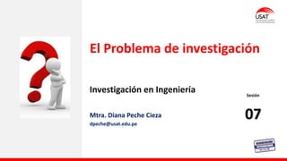 Investigación en Ingeniería
El Problema de investigación
Mtra. Diana Peche Cieza
dpeche@usat.edu.pe
Sesión
07
 