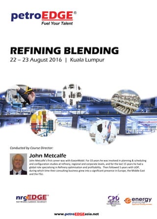 REFINING BLENDING
Conducted by Course Director:
Mike Sachs
Since 2002 Mike has been an associate consultant of KBC Process Consulting, and of CWA International
Ltd, as well as an independent consultant to the petroleum industry, specialising in oil refinery and
terminal operations, particularly related to storage, handling and blending.
www.petroEDGEasia.net
 