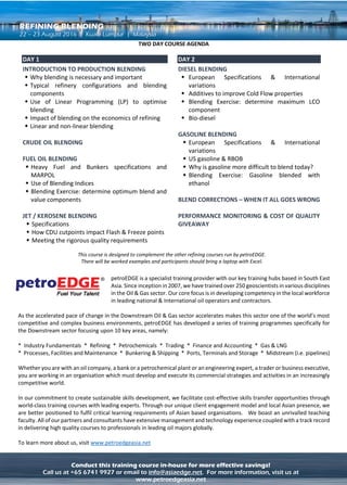 ADVANCED OIL TRADING & PRICE RISK MANAGEMENT – LEVEL 2REFINING BLENDING
Conduct this training course in-house for more effective savings!
Call us at +65 6741 9927 or email to info@asiaedge.net. For more information, visit us at
www.petroedgeasia.net
THREE DAY COURSE AGENDA
DAY 1
Introduction and Objectives
 Outline course objectives
 Icebreaker to introduce delegates
 Course methodology – interactive lectures, discussion,
individual and group exercises
Introduction to Product Blending
 Significance of specifications, testing precision, blending
margins – practical exercise.
 Concept of linear and non-linear blending
Fuel Blending
 Fuel Specifications
 Fuel test methods, significance for fuel performance, and
critical blending parameters
 Concept of Blending Indices
Exercises : Fuel Blending and Economics
 Determine the optimum blend, and then calculating the
cost of correcting the blend
 Valuing all of the potential components
Jet Blending
 Jet Specifications
 Jet test methods and significance for fuel performance
 How CDU cutpoints change flash and freeze points
DAY 2
Diesel Blending
 Diesel Specifications – Environmental issues
 Diesel test methods, significance for performance and
critical blending parameters
 Additives to improve performance
Exercises : Diesel Blending and Economics
 There’s more to it than just sulphur
 Diesel components - How much LCO can be blended into
diesel?
Bio-Diesel
 A threat or a promise?
 Green Diesel, GTL
What happens if you get it wrong?
 Fuel, Jet/Avgas, Diesel
DAY 3
Gasoline Blending
 Gasoline Specifications – Environmental issues
 Gasoline test methods, significance for fuel performance
and critical blending parameters
 Oxygenates (MTBE and Ethanol) and gasoline additives
Exercises : Gasoline Blending and Economics
 Why is gasoline more difficult to blend than in the past?
 Calculate a blend to meet on spec gasoline when Ethanol
is added at the depot
 Economics of Gasoline blending
Blending Technology in the Refinery and Terminal
 Software and systems for blending
 Where does blend planning fit into the overall scheme
 Tank-farm and blending hardware - Tank blending, in-
line ratio control blending, in-line property control – walk
through a modern automatic blending system- pros and
cons
 Mixing, Sampling and analysis
 Quality assurance - Certification of tank and in-line
blends
 Re-blending and correcting
Performance Monitoring
 If it’s never off-spec then the margins are too big
 The costs of quality giveaway and choosing the wrong
components
This course is designed to complement the other refining courses run by petroEDGE.
There will be worked examples and participants should bring a laptop with Excel.
petroEDGE is a specialist training provider with our key training hubs based in South
East Asia. Since inception in 2007, we have trained over 250 geoscientists in various
disciplines in the Oil & Gas sector. Our core focus is in developing competency in the
local workforce in leading national & International oil operators and contractors.
As the accelerated pace of change in the Downstream Oil & Gas sector accelerates makes this sector one of the world’s most
competitive and complex business environments, petroEDGE has developed a series of training programmes specifically for
the Downstream sector focusing upon 10 key areas, namely:
* Industry Fundamentals * Refining * Petrochemicals * Trading * Finance and Accounting * Gas & LNG
* Processes, Facilities and Maintenance * Bunkering & Shipping * Ports, Terminals and Storage * Midstream (i.e.
pipelines)
To learn more about us, visit www.petroedgeasia.net
 