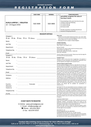 ADVANCED OIL TRADING & PRICE RISK MANAGEMENT – LEVEL 2REFINING BLENDING
Conduct this training course in-house for more effective savings!
Call us at +65 6741 9927 or email to info@asiaedge.net. For more information, visit us at
www.petroedgeasia.net
DELEGATE DETAILS
Delegate 1
Please note
- Indicate if you have already registered by Phone +Fax +Email +Web
- If you have not received an acknowledgement before the training
course, please call us to confirm your booking.
- Photocopy this form to register multiple delegates.
PAYMENT METHODS
By Cheque/ Bank Draft
Make Payable to Asia Edge Pte. Ltd.
By Direct Transfer
Please quote your invoice number with the remittance advise
Account Name: Asia Edge Pte. Ltd.
Bank Number: 508 Account Number: 762903-001
Swift Code: OCBCSGSG
All bank charges to be borne by payer. Please ensure that Asia Edge
Pte Ltd receives the full invoiced amount.
PAYMENT POLICY
Payment is due in full at the time of registration. Full payment is
mandatory for event attendance. By submitting this registration form,
you have agreed to Asia Edge Pte Ltd’s payment terms
CANCELLATIONS & SUBSTITUTIONS
You may substitute delegates at any time. ASIA EDGE PTE LTD does
not provide refunds for cancellations. For cancellations received in
writing more than seven (7) days prior to the training course you will
receive a 100% credit to be used at another ASIA EDGE PTE LTD
training course for up to one year from the date of issuance. For
cancellations received seven (7) days or less prior to an event
(including day 7), no credits will be issued. In the event that ASIA EDGE
PTE LTD cancels an event, delegate payments at the date of
cancellation will be credited to a future ASIA EDGE PTE LTD event. This
credit will be available for up to one year from the date of issuance. In
the event that ASIA EDGE PTE LTD postpones an event, delegate
payments at the postponement date will be credited towards the
rescheduled date. If the delegate is unable to attend the rescheduled
event, the delegate will receive a 100% credit representing payments
made towards a future ASIA EDGE PTE LTD event. This credit will be
available for up to one year from the date of issuance. No refunds will
be available for cancellations or postponements.
ASIA EDGE PTE LTD is not responsible for any loss or damage as a
result of a substitution, alteration or cancellation/postponement of an
event. ASIA EDGE PTE LTD shall assume no liability whatsoever in the
event this training course is cancelled, rescheduled or postponed due
to a fortuitous event, Act of God, unforeseen occurrence or any other
event that renders performance of this training course impracticable
or impossible. For purposes of this clause, a fortuitous event shall
include, but not be limited to: war, fire, labor strike, extreme weather
or other emergency.
PROGRAM CHANGE POLICY
Please note that speakers and topics were confirmed at the time of
publishing; however, circumstances beyond the control of the
organizers may necessitate substitutions, alterations or cancellations
of the speakers and/or topics. As such, ASIA EDGE PTE LTD
reserves the right to alter or modify the advertised speakers and/or
topics if necessary. Any substitutions or alterations will be updated on
our web page as soon as possible.
ASIA EDGE PTE. LTD.
Company Registration No: No. 200710561C
Copyright@ 2005 ASIA EDGE PTE LTD. All rights reserved.
This brochure may not be copied, photocopied, reproduced,
translated, or converted to any electronic or machine-readable form in
whole or in part without prior written approval of ASIA EDGE PTE LTD
 Mr  Ms  Mrs  Dr  Others:
Name :
Job Title :
Department :
Telephone No. :
Email :
Delegate 2
 Mr  Ms  Mrs  Dr  Others:
Name :
Job Title :
Department :
Telephone No. :
Email :
Company :
Address :
Country : Postcode:
Attention
Invoice to :
Telephone No. :
Fax No. :
4 EASY WAYS TO REGISTER
 Online: www.petroedgeasia.net
 Email: info@asiaedge.net
 Phone: +65 6741 9927
 Fax: +65 6747 8737
REFINING BLENDING
R E G I S T R A T I O N F O R M
 