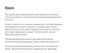 Идея
Мы предлагаем инновационный способ заработка S7-баллов
тому пользователю, кто является лучшим производителем фото
контента.
Клиенты нашей сети с помощью сервиса могут популяризировать
достопримечательности, включая те, которые знают только
местные жители. Участвуя в Instagram хэш-тег батлах, лучшие
фото будут загружены на сервис “Trip Adventurer”, где они
обретают “вторую жизнь”.
Эти фотографии используются для привлечения новых
пользователей для проведения туров в рамках программы S7.
Больше пользователей проведут в жизнь свои “отлайканные”
фотки - больше баллов получит сделавший пост фотограф.
 