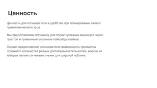 Ценность для пользователя в удобстве при планировании своего
приключенческого тура.
Мы предоставляем площадку для проектирования маршрута через
простой и привычный механизм лайков/дизлайков.
Сервис предоставляет пользователю возможность просмотра
огромного количества разных достопримечательностей, многие из
которых являются неизвестными для широкой публике.
Ценность
 