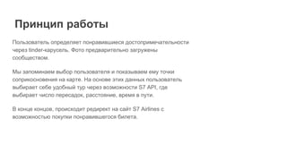 Пользователь определяет понравившиеся достопримечательности
через tinder-карусель. Фото предварительно загружены
сообществом.
Мы запоминаем выбор пользователя и показываем ему точки
соприкосновения на карте. На основе этих данных пользователь
выбирает себе удобный тур через возможности S7 API, где
выбирает число пересадок, расстояние, время в пути.
В конце концов, происходит редирект на сайт S7 Airlines с
возможностью покупки понравившегося билета.
Принцип работы
 