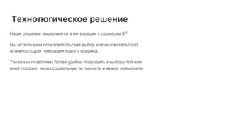 Наше решение заключается в интеграции с сервисом S7.
Мы используем пользовательский выбор и пользовательскую
активность для генерации нового трафика.
Также мы позволяем более удобно подходить к выбору той или
иной поездке, через социальную активность и живое комьюнити.
Технологическое решение
 