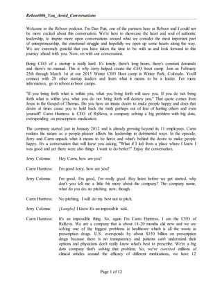 Reboot006_You_Avoid_Conversations
Page 1 of 12
Welcome to the Reboot podcast. I'm Dan Putt, one of the partners here at Reboot and I could not
be more excited about this conversation. We're here to showcase the heart and soul of authentic
leadership, to inspire more open conversations around what we consider the most important part
of entrepreneurship, the emotional struggle and hopefully we open up some hearts along the way.
We are extremely grateful that you have taken the time to be with us and look forward to this
journey ahead with you. Now, on with our conversation.
Being CEO of a startup is really hard. It's lonely, there's long hours, there's constant demands
and there's no manual. This is why Jerry helped create the CEO boot camp. Join us February
25th through March 1st at our 2015 Winter CEO Boot camp in Winter Park, Colorado. You'll
connect with 20 other startup leaders and learn what it means to be a leader. For more
information, go to reboot.io/boot camps.
"If you bring forth what is within you, what you bring forth will save you. If you do not bring
forth what is within you, what you do not bring forth will destroy you." That quote comes from
Jesus in the Gospel of Thomas. Do you have an innate desire to make people happy and does that
desire at times cause you to hold back the truth perhaps out of fear of hurting others and even
yourself? Carm Huntress is CEO of RxRevu, a company solving a big problem with big data,
overspending on prescription medication.
The company started just in January 2012 and is already growing beyond its 11 employees. Carm
realizes his nature as a people-pleaser affects his leadership in detrimental ways. In the episode,
Jerry and Carm unpack what it means to be fierce and what's behind the desire to make people
happy. It's a conversation that will leave you asking, "What if I led from a place where I knew I
was good and yet there were also things I want to do better?" Enjoy the conversation.
Jerry Colonna: Hey Carm, how are you?
Carm Huntress: I'm good Jerry, how are you?
Jerry Colonna: I'm good, I'm good, I'm really good. Hey listen before we get started, why
don't you tell me a little bit more about the company? The company name,
what do you do, no pitching now, though.
Carm Huntress: No pitching, I will do my best not to pitch.
Jerry Colonna: [Laughs] I know it's an impossible task.
Carm Huntress: It's an impossible thing. So, again I'm Carm Huntress, I am the CEO of
RxRevu. We are a company that is about 18-20 months old now and we are
solving one of the biggest problems in healthcare which is all the waste in
prescription drugs. U.S. overspends by about $150 billion on prescription
drugs because there is no transparency and patients can't understand their
options and physicians don't really know what's best to prescribe. We're a big
data company that's solving that problem. So, we've curetted millions of
clinical articles around the efficacy of different medications, we have 12
 