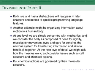 Introduction Layers of Abstraction Other Forms of Abstraction A Short History of Abstraction Mechanisms Summary
DIVISION INTO PARTS II
Both is-a and has-a abstractions will reappear in later
chapters and be tied to speciﬁc programming language
features.
Another example might be organizing information about
motion in a human body.
At one level we are simply concerned with mechanics, and
we consider the body as composed of bone for rigidity,
muscles for movement, eyes and ears for sensing, the
nervous system for transferring information and skin to
bind it all together. At the next level of detail we might ask
how the muscles work, and consider issues such as cell
structure and chemical actions.
But chemical actions are governed by their molecular
structure.
 