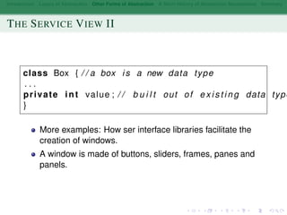 Introduction Layers of Abstraction Other Forms of Abstraction A Short History of Abstraction Mechanisms Summary
THE SERVICE VIEW II
class Box { / / a box i s a new data type
. . .
private int value ; / / b u i l t out of e x i s t i n g data type
}
More examples: How ser interface libraries facilitate the
creation of windows.
A window is made of buttons, sliders, frames, panes and
panels.
 