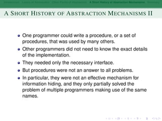 Introduction Layers of Abstraction Other Forms of Abstraction A Short History of Abstraction Mechanisms Summary
A SHORT HISTORY OF ABSTRACTION MECHANISMS II
One programmer could write a procedure, or a set of
procedures, that was used by many others.
Other programmers did not need to know the exact details
of the implementation.
They needed only the necessary interface.
But procedures were not an answer to all problems.
In particular, they were not an effective mechanism for
information hiding, and they only partially solved the
problem of multiple programmers making use of the same
names.
 