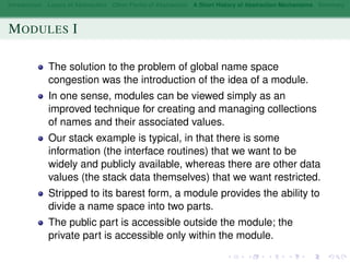 Introduction Layers of Abstraction Other Forms of Abstraction A Short History of Abstraction Mechanisms Summary
MODULES I
The solution to the problem of global name space
congestion was the introduction of the idea of a module.
In one sense, modules can be viewed simply as an
improved technique for creating and managing collections
of names and their associated values.
Our stack example is typical, in that there is some
information (the interface routines) that we want to be
widely and publicly available, whereas there are other data
values (the stack data themselves) that we want restricted.
Stripped to its barest form, a module provides the ability to
divide a name space into two parts.
The public part is accessible outside the module; the
private part is accessible only within the module.
 