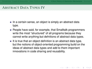 Introduction Layers of Abstraction Other Forms of Abstraction A Short History of Abstraction Mechanisms Summary
ABSTRACT DATA TYPES IV
In a certain sense, an object is simply an abstract data
type.
People have said, for example, that Smalltalk programmers
write the most “structured” of all programs because they
cannot write anything but defnitions of abstract data types.
It is true that an object deﬁnition is an abstract data type,
but the notions of object-oriented programming build on the
ideas of abstract data types and add to them important
innovations in code sharing and reusability.
 