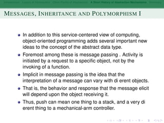 Introduction Layers of Abstraction Other Forms of Abstraction A Short History of Abstraction Mechanisms Summary
MESSAGES, INHERITANCE AND POLYMORPHISM I
In addition to this service-centered view of computing,
object-oriented programming adds several important new
ideas to the concept of the abstract data type.
Foremost among these is message passing . Activity is
initiated by a request to a speciﬁc object, not by the
invoking of a function.
Implicit in message passing is the idea that the
interpretation of a message can vary with di erent objects.
That is, the behavior and response that the message elicit
will depend upon the object receiving it.
Thus, push can mean one thing to a stack, and a very di
erent thing to a mechanical-arm controller.
 