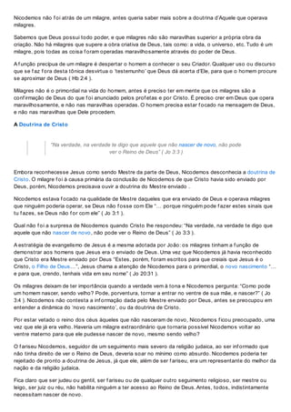Nicodemos não f oi atrás de um milagre, antes queria saber mais sobre a doutrina d’Aquele que operava
milagres.
Sabemos que Deus possui todo poder, e que milagres não são maravilhas superior a própria obra da
criação. Não há milagres que supere a obra criativa de Deus, tais como: a vida, o universo, etc. Tudo é um
milagre, pois todas as coisa f oram operadas maravilhosamente através do poder de Deus.
A f unção precípua de um milagre é despertar o homem a conhecer o seu Criador. Qualquer uso ou discurso
que se f az f ora desta tônica desvirtua o ‘testemunho’ que Deus dá acerta d’Ele, para que o homem procure
se aproximar de Deus ( Hb 2:4 ).
Milagres não é o primordial na vida do homem, antes é preciso ter em mente que os milagres são a
conf irmação de Deus do que f oi anunciado pelos prof etas e por Cristo. É preciso crer em Deus que opera
maravilhosamente, e não nas maravilhas operadas. O homem precisa estar f ocado na mensagem de Deus,
e não nas maravilhas que Dele procedem.
A Doutrina de Cristo
“Na verdade, na verdade te digo que aquele que não nascer de novo, não pode
ver o Reino de Deus” ( Jo 3:3 )
Embora reconhecesse Jesus como sendo Mestre da parte de Deus, Nicodemos desconhecia a doutrina de
Cristo. O milagre f oi à causa primária da conclusão de Nicodemos de que Cristo havia sido enviado por
Deus, porém, Nicodemos precisava ouvir a doutrina do Mestre enviado .
Nicodemos estava f ocado na qualidade de Mestre daqueles que era enviado de Deus e operava milagres
que ninguém poderia operar, se Deus não f osse com Ele “… porque ninguém pode f azer estes sinais que
tu f azes, se Deus não f or com ele” ( Jo 3:1 ).
Qual não f oi a surpresa de Nicodemos quando Cristo lhe respondeu: “Na verdade, na verdade te digo que
aquele que não nascer de novo, não pode ver o Reino de Deus” ( Jo 3:3 ).
A estratégia de evangelismo de Jesus é a mesma adotada por João: os milagres tinham a f unção de
demonstrar aos homens que Jesus era o enviado de Deus. Uma vez que Nicodemos já havia reconhecido
que Cristo era Mestre enviado por Deus “Estes, porém, f oram escritos para que creiais que Jesus é o
Cristo, o Filho de Deus…”, Jesus chama a atenção de Nicodemos para o primordial, o novo nascimento “…
e para que, crendo, tenhais vida em seu nome” ( Jo 20:31 ).
Os milagres deixam de ter importância quando a verdade vem à tona e Nicodemos pergunta: “Como pode
um homem nascer, sendo velho? Pode, porventura, tornar a entrar no ventre de sua mãe, e nascer?” ( Jo
3:4 ). Nicodemos não contesta a inf ormação dada pelo Mestre enviado por Deus, antes se preocupou em
entender a dinâmica do ‘novo nascimento’, ou da doutrina de Cristo.
Por estar vetado o reino dos céus àqueles que não nasceram de novo, Nicodemos f icou preocupado, uma
vez que ele já era velho. Haveria um milagre extraordinário que tornaria possível Nicodemos voltar ao
ventre materno para que ele pudesse nascer de novo, mesmo sendo velho?
O f ariseu Nicodemos, seguidor de um seguimento mais severo da religião judaica, ao ser inf ormado que
não tinha direito de ver o Reino de Deus, deveria soar no mínimo como absurdo. Nicodemos poderia ter
rejeitado de pronto a doutrina de Jesus, já que ele, além de ser f ariseu, era um representante do melhor da
nação e da religião judaica.
Fica claro que ser judeu ou gentil, ser f ariseu ou de qualquer outro seguimento religioso, ser mestre ou
leigo, ser juiz ou réu, não habilita ninguém a ter acesso ao Reino de Deus. Antes, todos, indistintamente
necessitam nascer de novo.
 