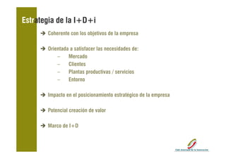 Estrategia de la I+D+i
       Coherente con los objetivos de la empresa

       Orientada a satisfacer las necesidades de:
           –    Mercado
           –    Clientes
           –    Plantas productivas / servicios
           –    Entorno

       Impacto en el posicionamiento estratégico de la empresa
         p           p                      g            p

       Potencial creación de valor

       Marco de I+D
 