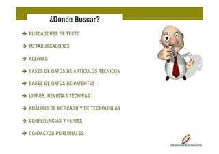 ¿Dónde Buscar?
BUSCADORES DE TEXTO

METABUSCADORES

ALERTAS

BASES DE DATOS DE ARTÍCULOS TÉCNICOS

BASES DE DATOS DE PATENTES

LIBROS,
LIBROS REVISTAS TÉCNICAS

ANÁLISIS DE MERCADO Y DE TECNOLOGÍAS

CONFERENCIAS Y FERIAS

CONTACTOS PERSONALES
 