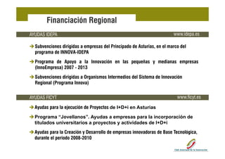 Financiación Regional
AYUDAS IDEPA                                                            www.idepa.es

  Subvenciones dirigidas a empresas del Principado de Asturias, en el marco del
  programa de INNOVA-IDEPA
  Programa de Apoyo a la Innovación en las pequeñas y medianas empresas
  (InnoEmpresa) 2007 - 2013
  Subvenciones dirigidas a Organismos Intermedios del Sistema de Innovación
                   g         g
  Regional (Programa Innova)


AYUDAS FICYT                                                              www.ficyt.es
                                                                          www ficyt es

  Ayudas para la ejecución de Proyectos de I+D+i en Asturias
  Programa “Jovellanos”. Ayudas a empresas para la incorporación de
  P          “J    ll    ” A d                       l i      ió d
  titulados universitarios a proyectos y actividades de I+D+i
  Ayudas para la Creación y Desarrollo de empresas innovadoras de Base Tecnológica,
  durante el periodo 2008-2010
 
