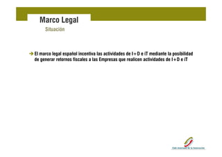 Marco Legal
     Situación



El marco legal español incentiva las actividades de I+D e iT mediante la posibilidad
de generar retornos fiscales a las Empresas que realicen actividades de I+D e iT
 