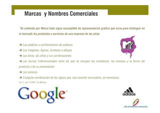 Marcas y Nombres Comerciales

“Se entiende por Marca todo signo susceptible de representación gráfica que sirva para distinguir en
el mercado los productos o servicios de una empresa de las otras.


   Las l b
   L palabras o combinaciones d palabras.
                   bi i       de l b
   Las imágenes, figuras, símbolos o dibujos
   Las letras las cifras y sus combinaciones
       letras,
   Las formas tridimensionales entre las que se incluyen los envoltorios, los envases y la forma del
producto o de su presentación
   Los sonoros
   Cualquier combinación de los signos que, con carácter enunciativo, se mencionan.
Art.4.,
Art 4 Ley 17/2001 de Marcas
          17/2001, Marcas.
 
