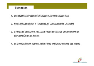 Licencias

1. LAS LICENCIAS PUEDEN SER EXCLUSIVAS O NO EXCLUSIVAS


2. NO SE PUEDEN CEDER A TERCEROS, NI CONCEDER SUB-LICENCIAS


3. OTORGA EL DERECHO A REALIZAR TODOS LOS ACTOS QUE INTEGRAN LA
  EXPLOTACIÓN DE LA MISMA


4. SE OTORGAN PARA TODO EL TERRITORIO NACIONAL O PARTE DEL MISMO
 