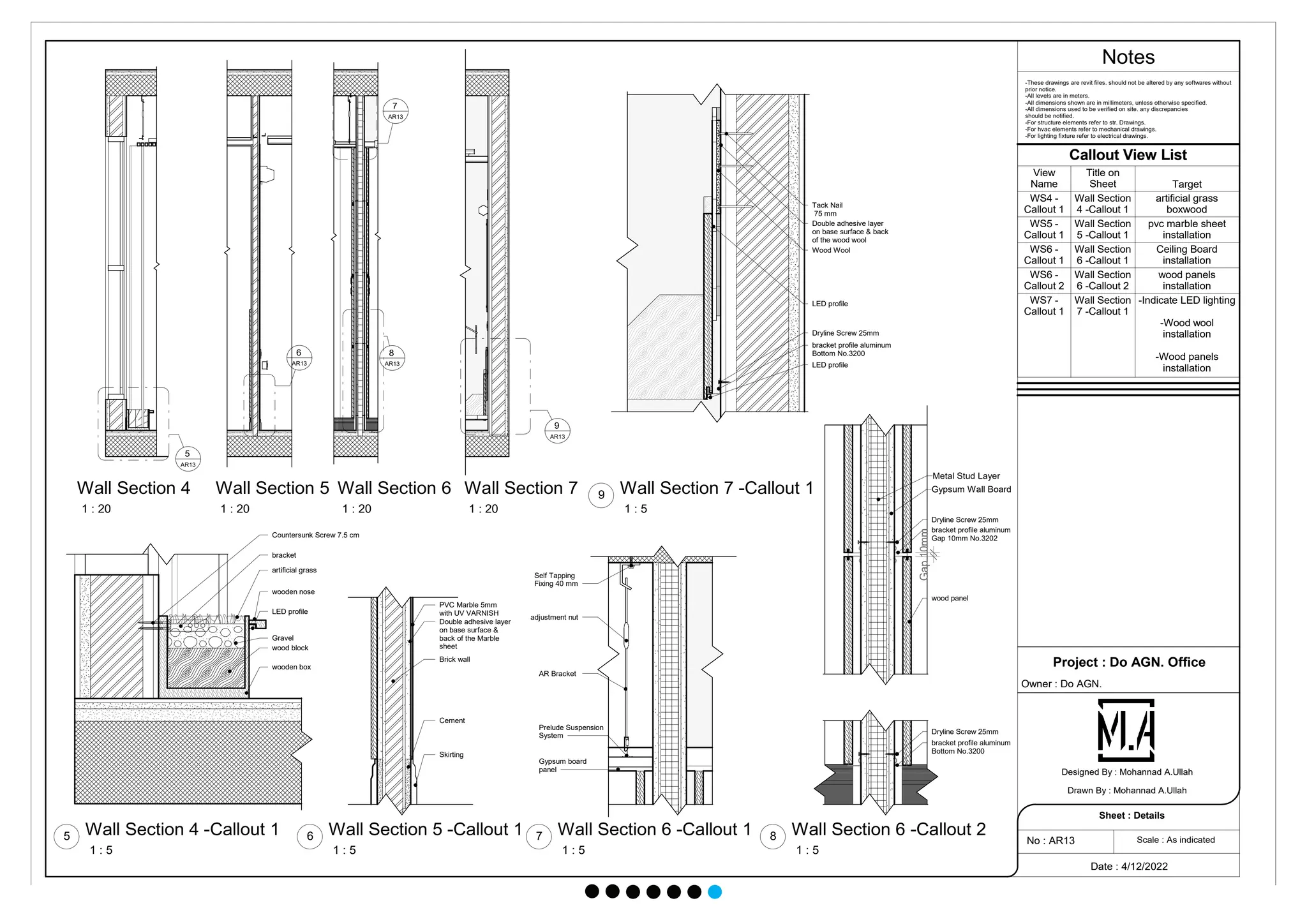 5
AR13
6
AR13
7
AR13
8
AR13
9
AR13
Countersunk Screw 7.5 cm
wooden box
wood block
Gravel
wooden nose
artificial grass
LED profile
bracket
PVC Marble 5mm
with UV VARNISH
Double adhesive layer
on base surface &
back of the Marble
sheet
Brick wall
Cement
Skirting
Gypsum board
panel
Prelude Suspension
System
AR Bracket
Self Tapping
Fixing 40 mm
adjustment nut
Dryline Screw 25mm
bracket profile aluminum
Bottom No.3200
LED profile
LED profile
Wood Wool
Double adhesive layer
on base surface & back
of the wood wool
Tack Nail
75 mm
Dryline Screw 25mm
bracket profile aluminum
Gap 10mm No.3202
Gap
10mm
Metal Stud Layer
Gypsum Wall Board
Dryline Screw 25mm
bracket profile aluminum
Bottom No.3200
wood panel
Notes
Scale : As indicated
Project : Do AGN. Office
Owner : Do AGN.
Date : 4/12/2022
No : AR13
Sheet : Details
Designed By : Mohannad A.Ullah
Drawn By : Mohannad A.Ullah
1 : 20
Wall Section 4
1 : 20
Wall Section 5
1 : 20
Wall Section 6
1 : 20
Wall Section 7
1 : 5
Wall Section 4 -Callout 1
5
1 : 5
Wall Section 5 -Callout 1
6
1 : 5
Wall Section 6 -Callout 1
7
1 : 5
Wall Section 7 -Callout 1
9
-These drawings are revit files. should not be altered by any softwares without
prior notice.
-All levels are in meters.
-All dimensions shown are in millimeters, unless otherwise specified.
-All dimensions used to be verified on site. any discrepancies
should be notified.
-For structure elements refer to str. Drawings.
-For hvac elements refer to mechanical drawings.
-For lighting fixture refer to electrical drawings.
1 : 5
Wall Section 6 -Callout 2
8
Callout View List
View
Name
Title on
Sheet Target
WS4 -
Callout 1
Wall Section
4 -Callout 1
artificial grass
boxwood
WS5 -
Callout 1
Wall Section
5 -Callout 1
pvc marble sheet
installation
WS6 -
Callout 1
Wall Section
6 -Callout 1
Ceiling Board
installation
WS6 -
Callout 2
Wall Section
6 -Callout 2
wood panels
installation
WS7 -
Callout 1
Wall Section
7 -Callout 1
-Indicate LED lighting
-Wood wool
installation
-Wood panels
installation
 
