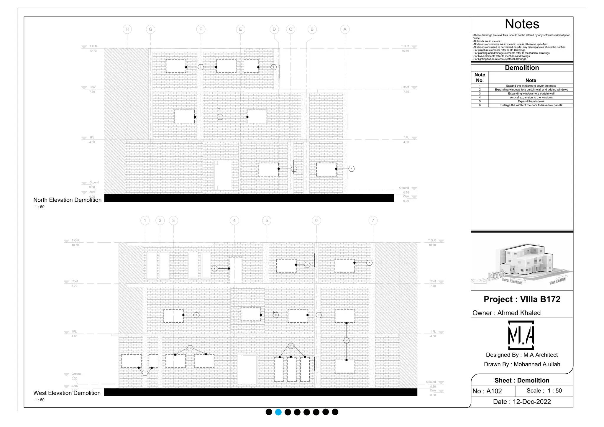 Zero
0.00 Zero
0.00
1FL
4.00
1FL
4.00
Ground
0.30 Ground
0.30
Roof
7.70
Roof
7.70
T.O.R
10.70
T.O.R
10.70
A
B
C
D
E
F
G
H
3 4
5
3
3
Zero
0.00 Zero
0.00
1FL
4.00
1FL
4.00
Ground
0.30
Ground
0.30
Roof
7.70
Roof
7.70
T.O.R
10.70
T.O.R
10.70
1 2 3 4 5 6 7
1
2
3
4
4 3 4
3
4
6
Notes
Scale : 1 : 50
Project : VIlla B172
Owner : Ahmed Khaled
Date : 12-Dec-2022
No : A102
Sheet : Demolition
Designed By : M.A Architect
Drawn By : Mohannad A.ullah
1 : 50
North Elevation Demolition
1 : 50
West Elevation Demolition
Demolition
Note
No. Note
1 Expand the windows to cover the mass
2 Expanding windows to a curtain wall and adding windows
3 Expanding windows to a curtain wall
4 vertical expansion to the windows
5 Expand the windows
6 Enlarge the width of the door to have two panels
-These drawings are revit files. should not be altered by any softwares without prior
notice.
-All levels are in meters.
-All dimensions shown are in meters, unless otherwise specified.
-All dimensions used to be verified on site. any discrepancies should be notified.
-For structure elements refer to str. Drawings.
-For pluming and drainage elements refer to mechanical drawings
-For hvac elements refer to mechanical drawings.
-For lighting fixture refer to electrical drawings.
 