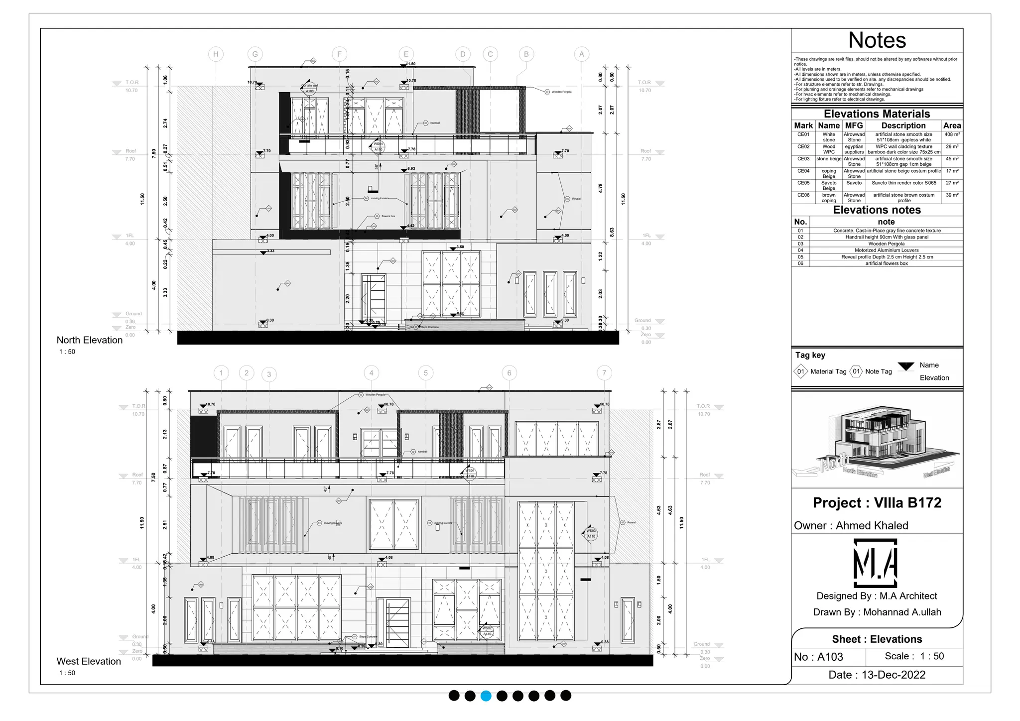 Zero
0.00 Zero
0.00
1FL
4.00
1FL
4.00
Ground
0.30 Ground
0.30
Roof
7.70
Roof
7.70
T.O.R
10.70
T.O.R
10.70
A
B
C
D
E
F
G
H
3.33
0.22
0.45
0.42
2.50
0.51
0.27
2.74
1.06
4.00
7.50
11.50
0.30
0
.30
2.03
1.22
4.78
2.07
0.80
8.63
2.07
0.80
11.50
10.70
7.70
4.00
0.30 0.30
4.00
7.70
4.42
7.78
10.78
11.50
6.93
0.30
2.20
1.35
0.15
0.42
2.50
0.77
0.93
1.57
0.24
0.11
0.15
3.50
0.60
58°
3.33
0.30
0.20
0.10
CE01
CE01
CE01
CE01
CE01
CE01
CE01
CE02
CE02
CE03
CE06
CE06
CE04 CE05
05 Reveal
04 moving louvers
06 flowers box
02 handrail
01 Steps Concrete
03 Wooden Pergola
Curtain wall
A108
WS04
A110
Zero
0.00 Zero
0.00
1FL
4.00
1FL
4.00
Ground
0.30 Ground
0.30
Roof
7.70
Roof
7.70
T.O.R
10.70
T.O.R
10.70
1 2 3 4 5 6 7
45°
40°
0.50
2.00
1.35
0.15
0
.42
2.51
0.77
0.87
2.13
0.80
7.50
4.00
11.50
0.50
2.00
1.50
4.63
2.87
2.87
4.63
4.00
11.50
10.78 10.78 10.78
7.78 7.78 7.78
4.08
0.38
4.08
4.08
0.38 0.30
0.20
0.10
CE01
CE03
CE04 CE05
CE01
CE06
CE06
CE01
CE01
01 Steps Concrete
02 handrail
03 Wooden Pergola
04 moving louvers 04 moving louvers 05 Reveal
WS02
A110
WS03
A110
WS01
A110
Notes
Scale : 1 : 50
Project : VIlla B172
Owner : Ahmed Khaled
Date : 13-Dec-2022
No : A103
Sheet : Elevations
Designed By : M.A Architect
Drawn By : Mohannad A.ullah
1 : 50
North Elevation
1 : 50
West Elevation
-These drawings are revit files. should not be altered by any softwares without prior
notice.
-All levels are in meters.
-All dimensions shown are in meters, unless otherwise specified.
-All dimensions used to be verified on site. any discrepancies should be notified.
-For structure elements refer to str. Drawings.
-For pluming and drainage elements refer to mechanical drawings
-For hvac elements refer to mechanical drawings.
-For lighting fixture refer to electrical drawings.
Elevations Materials
Mark Name MFG Description Area
CE01 White
stone
Alrowwad
Stone
artificial stone smooth size
51*108cm gapless white
408 m²
CE02 Wood
WPC
egyptian
suppliers
WPC wall cladding texture
bamboo dark color size 75x25 cm
29 m²
CE03 stone beige Alrowwad
Stone
artificial stone smooth size
51*108cm gap 1cm beige
45 m²
CE04 coping
Beige
Alrowwad
Stone
artificial stone beige costum profile 17 m²
CE05 Saveto
Beige
Saveto Saveto thin render color S065 27 m²
CE06 brown
coping
Alrowwad
Stone
artificial stone brown costum
profile
39 m²
Elevations notes
No. note
01 Concrete, Cast-in-Place gray fine concrete texture
02 Handrail height 90cm With glass panel
03 Wooden Pergola
04 Motorized Aluminium Louvers
05 Reveal profile Depth 2.5 cm Height 2.5 cm
06 artificial flowers box
Tag key
01 01
Material Tag Note Tag
 