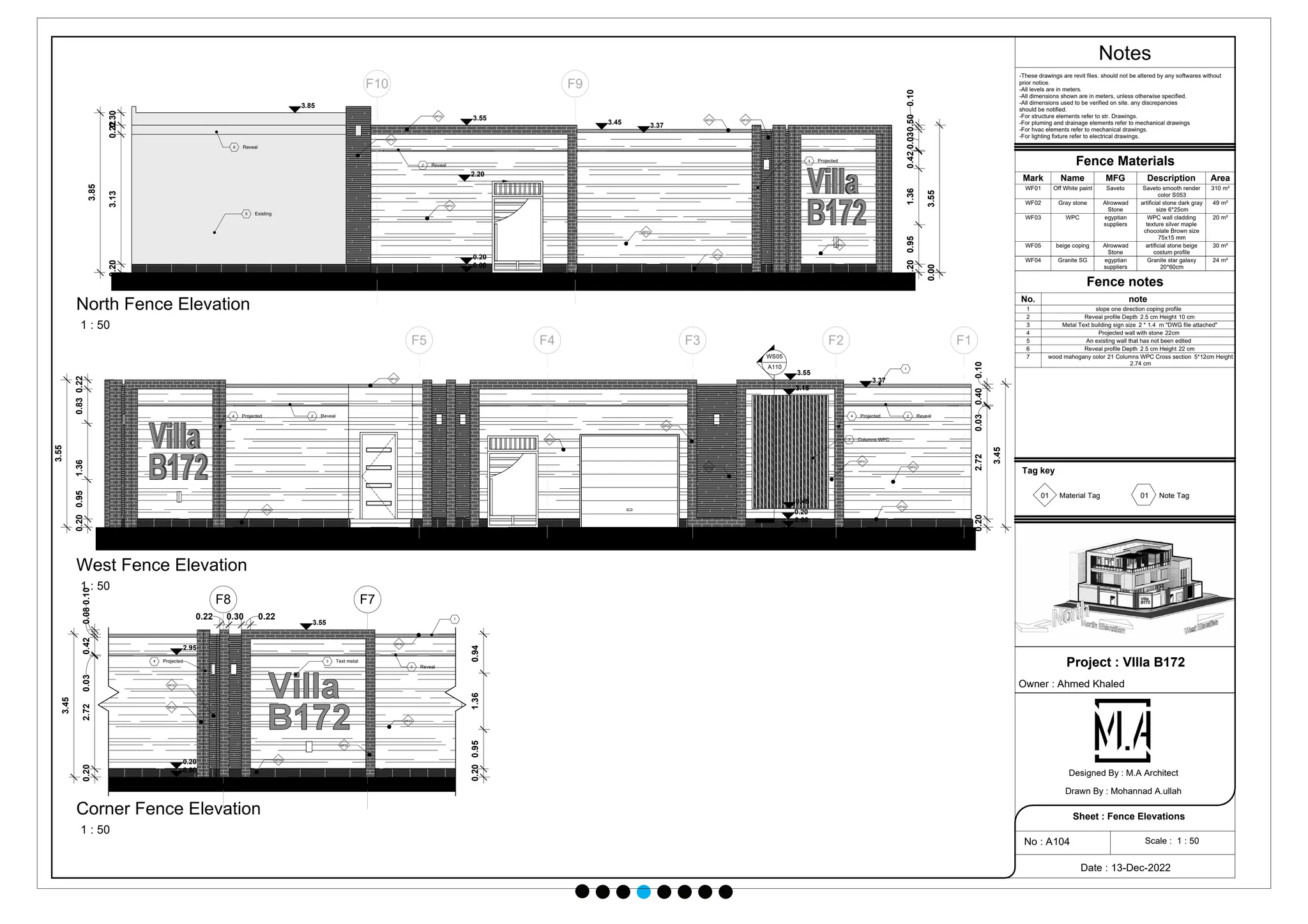 F1
F2
F3
F4
F5
7 Columns WPC
WF01
WF03
WF02
WF04
WF01
WF01
WF05
WF04
4 Projected
1
2 Reveal
0.10
0.40
0.03
2.72
0.20
3.45
0.20
0.95
1.36
0.83
0.22
3.55
2 Reveal
4 Projected
0.00
0.20
0.45
3.18
3.55
3.37
WS05
A110
F9
F10
WF03
WF02
WF03
WF05
WF04
WF01
WF01
5 Existing
6 Reveal
3.85
3.55
3.45 3.37
0.00
0.20
2.20
2 Reveal
4 Projected
0.20
0.95
1.36
0.42
0.030.50
0.10
0.00
3.55
0.20
3.13
0.22
0.30
3.85
WF01
F7
F8
2.95
3.55
WF01
WF02
WF04
WF02
WF05
0.00
0.20
WF03
0.20
2.72
0.03
0.42
0.08
0.10
3.45
0.94
1.36
0.95
0.20
0.22
0.30
0.22 1
2 Reveal
3 Text metal
4 Projected
Notes
Scale : 1 : 50
Project : VIlla B172
Owner : Ahmed Khaled
Date : 13-Dec-2022
No : A104
Sheet : Fence Elevations
Designed By : M.A Architect
Drawn By : Mohannad A.ullah
-These drawings are revit files. should not be altered by any softwares without
prior notice.
-All levels are in meters.
-All dimensions shown are in meters, unless otherwise specified.
-All dimensions used to be verified on site. any discrepancies
should be notified.
-For structure elements refer to str. Drawings.
-For pluming and drainage elements refer to mechanical drawings
-For hvac elements refer to mechanical drawings.
-For lighting fixture refer to electrical drawings.
1 : 50
West Fence Elevation
1 : 50
North Fence Elevation
1 : 50
Corner Fence Elevation
Fence Materials
Mark Name MFG Description Area
WF01 Off White paint Saveto Saveto smooth render
color S053
310 m²
WF02 Gray stone Alrowwad
Stone
artificial stone dark gray
size 6*25cm
49 m²
WF03 WPC egyptian
suppliers
WPC wall cladding
texture silver maple
chocolate Brown size
75x15 mm
20 m²
WF05 beige coping Alrowwad
Stone
artificial stone beige
costum profile
30 m²
Fence notes
No. note
1 slope one direction coping profile
2 Reveal profile Depth 2.5 cm Height 10 cm
3 Metal Text building sign size 2 * 1.4 m "DWG file attached"
4 Projected wall with stone 22cm
5 An existing wall that has not been edited
6 Reveal profile Depth 2.5 cm Height 22 cm
7 wood mahogany color 21 Columns WPC Cross section 5*12cm Height
2.74 cm
Tag key
01 01
Material Tag Note Tag
WF04 Granite SG egyptian
suppliers
Granite star galaxy
20*60cm
24 m²
 