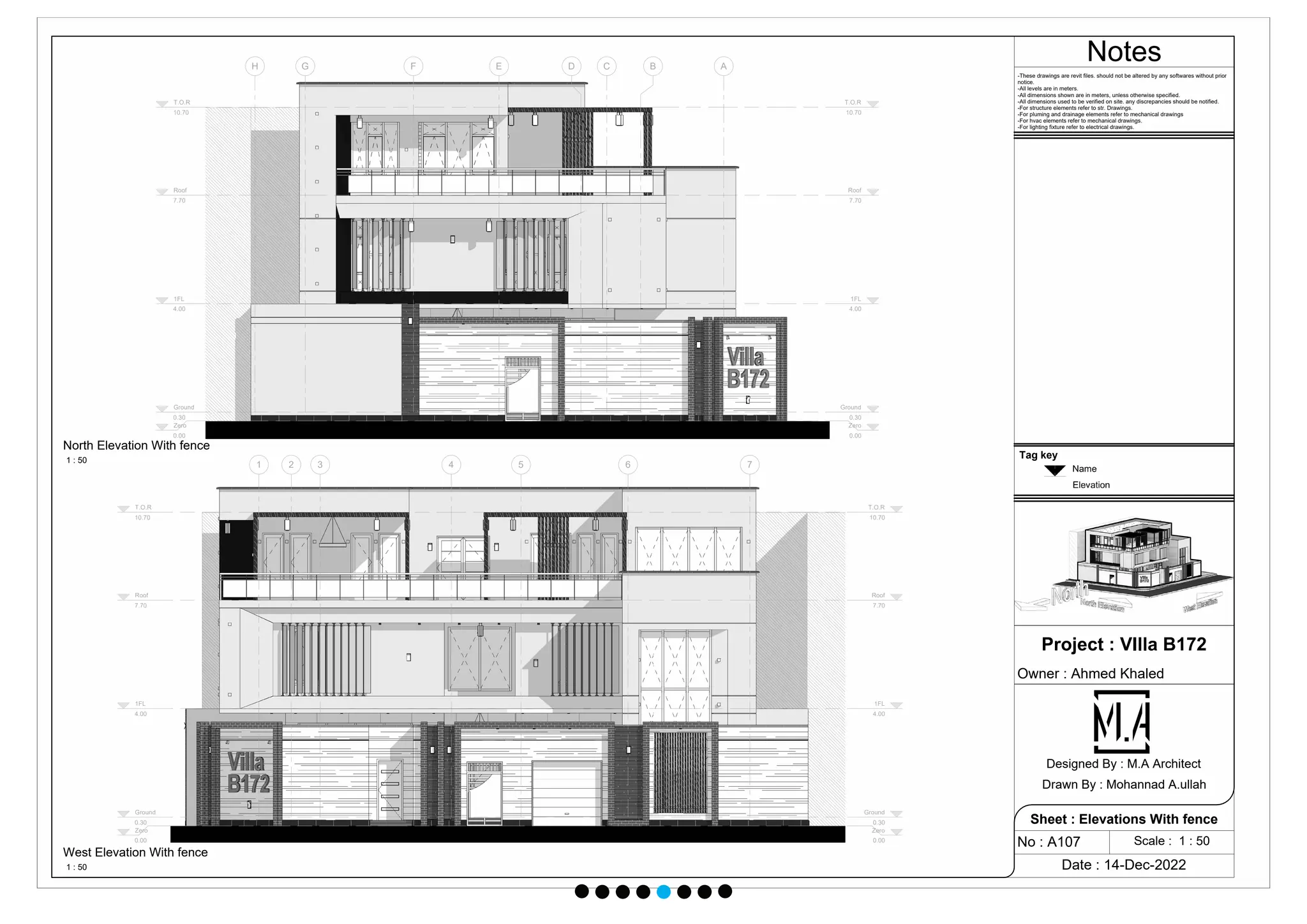 Zero
0.00
Zero
0.00
1FL
4.00
1FL
4.00
Ground
0.30
Ground
0.30
Roof
7.70
Roof
7.70
T.O.R
10.70
T.O.R
10.70
A
B
C
D
E
F
G
H
Zero
0.00
Zero
0.00
1FL
4.00
1FL
4.00
Ground
0.30
Ground
0.30
Roof
7.70
Roof
7.70
T.O.R
10.70
T.O.R
10.70
1 2 3 4 5 6 7
Notes
Scale : 1 : 50
Project : VIlla B172
Owner : Ahmed Khaled
Date : 14-Dec-2022
No : A107
Sheet : Elevations With fence
Designed By : M.A Architect
Drawn By : Mohannad A.ullah
-These drawings are revit files. should not be altered by any softwares without prior
notice.
-All levels are in meters.
-All dimensions shown are in meters, unless otherwise specified.
-All dimensions used to be verified on site. any discrepancies should be notified.
-For structure elements refer to str. Drawings.
-For pluming and drainage elements refer to mechanical drawings
-For hvac elements refer to mechanical drawings.
-For lighting fixture refer to electrical drawings.
1 : 50
North Elevation With fence
1 : 50
West Elevation With fence
Tag key
 