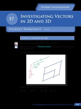 191
Student Investigation
Investigating Vectors
in 2D and 3D
S7
S t u d e n t W o r k s h e e t Name:	
Activity 1: Position VectorsActivity 1: Position Vectors
Open up the Autograph file called “Vectors - Activity 1”.
Make sure you are not in Whiteboard Mode (there should not be a blue square
around the button).
Your screen should look something like this:
OPQR and OXYZ are parallelograms and:
​
​___
 
›
 OP​= p		​
​___
 
›
 OR​= r		​
​___
 
›
 OX​= ​ 2
 __ 
3
 ​p	​
​___
 
›
 OZ​= ​ 
1
 
__
 
2
 ​r
S7 Investigating Vectors in 2D and 3D Student Worksheet
 