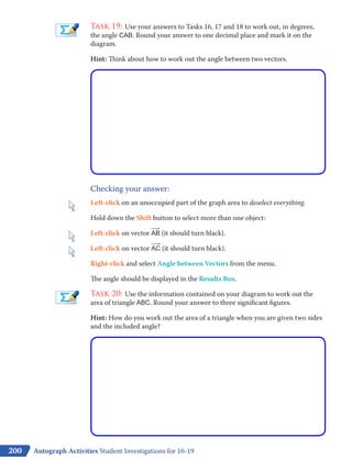 200
Task 19: Use your answers to Tasks 16, 17 and 18 to work out, in degrees,
the angle CAB. Round your answer to one decimal place and mark it on the
diagram.
Hint: Think about how to work out the angle between two vectors.
Checking your answer:
Left-click on an unoccupied part of the graph area to deselect everything.
Hold down the Shift button to select more than one object:
Left-click on vector ​
​___
 
›
 AB​(it should turn black).
Left-click on vector ​
​___
 
›
 AC​(it should turn black).
Right-click and select Angle between Vectors from the menu.
The angle should be displayed in the Results Box.
Task 20: Use the information contained on your diagram to work out the
area of triangle ABC. Round your answer to three significant figures.
Hint: How do you work out the area of a triangle when you are given two sides
and the included angle?
Autograph Activities Student Investigations for 16-19
 