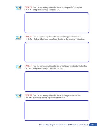 195
Task 5: Find the vector equation of a line which is parallel to the line
y = 3x + 1 and passes through the point (−3, 1).
Task 6: Find the vector equation of a line which represents the line
y = −0.5x − 3 after it has been translated 8 units in the positive y direction.
Task 7: Find the vector equation of a line which is perpendicular to the line
y = 2 – 4x and passes through the point (−4, −5).
Task 8: Find the vector equation of a line which represents the line
y = 0.2x – 1 after it has been reflected in the x-axis.
S7 Investigating Vectors in 2D and 3D Student Worksheet
 