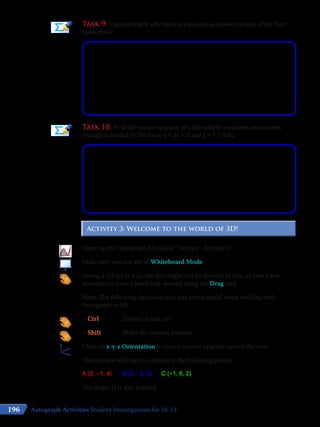 196
Task 9: Explain briefly why there are no unique answers to any of the four
tasks above.
Task 10: Find the vector equation of a line which completes an isosceles
triangle bounded by the lines: y = 2x + 2 and y = 7 – 0.5x.
Activity 3: Welcome to the world of 3D!Activity 3: Welcome to the world of 3D!
Open up the Autograph file called “Vectors - Activity 3”.
Make sure you not are in Whiteboard Mode.
Seeing a 3D set of axes like this might not be familiar to you, so take a few
moments to have a good look around using the Drag tool.
Note: The following functions may also prove useful when working with
Autograph in 3D:
+ Ctrl			 Zooms in and out
+ Shift			 Shifts the camera position
Click on x-y-z Orientation to return to your original view of the axes.
The triangle ABC has its vertices at the following points:
A (2, −1, 4)	 B (3, −2, 5)	 C (−1, 6, 2)
The origin O is also marked.
Autograph Activities Student Investigations for 16-19
 