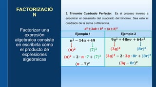 FACTORIZACIÓ
N
Factorizar una
expresión
algebraica consiste
en escribirla como
el producto de
expresiones
algebraicas
3. Trinomio Cuadrado Perfecto: Es el proceso inverso a
encontrar el desarrollo del cuadrado del binomio. Sea este el
cuadrado de la suma o diferencia.
𝒂𝟐 ± 𝟐𝒂𝒃 + 𝒃𝟐 = (𝒂 ± 𝒃)𝟐
Ejemplo 1 Ejemplo 2
𝒏𝟐 − 𝟏𝟒𝒂 + 𝟒𝟗
𝒏 𝟐 𝟕 𝟐
𝟕 𝟐
𝒏 𝟐 − 𝟐 ∙ 𝒏 ∙ 𝟕 +
𝒏 − 𝟕 𝟐
𝟗𝒒𝟐 + 𝟒𝟖𝒘𝒓 + 𝟔𝟒𝒓𝟐
𝟑𝒒 𝟐 + 𝟖𝒓 𝟐
𝟑𝒒 𝟐 − 𝟐 ∙ 𝟑𝒒 ∙ 𝟖𝒓 + 𝟖𝒓 𝟐
𝟑𝒒 − 𝟖𝒓 𝟐
 