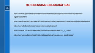 REFERENCIAS BIBLIOGRÁFICAS
› https://www.superprof.es/apuntes/escolar/matematicas/algebra/polinomios/expresiones-
algebraicas.html
› https://es.slideshare.net/oswardQuintero/suma-resta-y-valor-numrico-de-expresiones-algebraicas
› https://www.todamateria.com/expresiones-algebraicas/
› http://cimanet.uoc.edu/cursMates0/IniciacionMatematicas/s2/1_2_1.html
› https://www.smartick.es/blog/matematicas/algebra/expresiones-algebraicas/
 