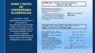 La suma y resta
algebraica de monomios y
polinomios es
una operación que permite
juntar o reunir dos o más
expresiones algebraicas en
una sola expresión. En la
suma y resta de
expresiones algebraicas se
busca reducir los términos
semejantes si es posible.
SUMA Y RESTA
DE
EXPRESIONES
ALGEBRAICAS
EJEMPLO #1.- Reducir la expresión algebraica
P(x) = x2 – 2x2 + 5x2
Sol: Observe que los términos son
semejantes yaque todos contienen x2.
El primer término (𝑥2) tiene como
coeficiente
+1, el coeficiente del segundo término es
−2 y el del tercero es +5. Se agrupan estos
sacando como factor común la variable 𝑥2
El resultado de la suma de los coeficientes
(1 − 2 + 5) es 4.
P(x) = ( 1 - 2 + 5 ) x2
P(x) = 4x2
EJEMPLO #2.- Dados 𝑃(x) = −2x2 + 3x3 − 5 + x y
𝑄(x) = −3x + 4x2 + 2 , hallar P(x) + Q(x)
Sol: Los ordenamos uno bajo el
otro haciendo coincidir los términos
semejantes.
Agrupamos los términos semejantes
de acuerdo
al símbolo y el coeficiente:
- 5 + 2 = - 3 (signos diferentes, se
resta y conserva el signo del mayor)
x – 3x = - 2x (como el coeficiente del
primer término es +1 y el del segundo
es - 3,entonces +1 – 3 = - 2 y se
copia la misma variable x).
- 2 x2 + 4 x 2 = 2 x 2. (porque – 2 + 4
= 2). El 3 x2 queda igual.
𝑃(x) = 3x3 − 2x2 + x − 5
𝑄(x) = 4x2 − 3x + 2
𝑃(x) = 3x3 − 2x2 + x − 5
𝑄(x) = 4x2 − 3x + 2
____________________________________________________________________________________________________________________
𝑃(x) = 3x3 − 2x2 + x − 5
𝑄(x) = 4x2 −3x + 2
______________________________
𝑃(x) + Q(x) = 3x3 + 2x2 − 2x − 3
 