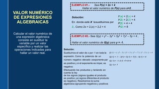 VALOR NUMÉRICO
DE EXPRESIONES
ALGEBRAICAS
Calcular el valor numérico de
una expresión algebraica
consiste en sustituir la
variable por un valor
específico y realizar las
operaciones indicadas para
hallar un valor real.
EJEMPLO #1.- Sea P(x) = 2x + 4
Hallar el valor numérico de P(x) para x=2 .
Solución:
En donde esté X lasustituimos por
2.. Como 2x = 2.(x) = 2.2 = 4
𝑃(x) = 2(x) + 4
𝑃(2) = 2(2) + 4
P(2) = 4 + 4
P(2) = 8
EJEMPLO #2.- Sea Q(y) = y5 – 3y4 + 5y3 + 7y2 – 5y + 4 ,
Hallar el valor numérico de Q(y) para y = -1.
Solución:
Sustituimos el valor de x por -1 en toda la
expresión. Como la potencia de un
número negativo elevado aexponente par
es positiva y si el exponente es impar, es
negativa:
Efectuando los productos y teniendo en
cuenta la ley
de los signos (signos iguales el producto
es positivo ysi signos diferentes el producto
es negativo). Resolvemos la suma
algebraica agrupando negativos y positivos
Q(-1) = (-1)5 - 3 (-1)4 + 5 (-1)3 + 7 (-1)2 - 5 (-1) + 4
Q(-1) = -1 - 3(1) + 5(-1) + 7(1) - 5(-1) + 4
Q(-1)= -1-3-5 +7+5+4
Q(-1)= 7
 