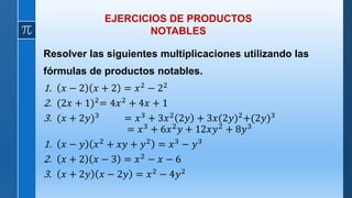 EJERCICIOS DE PRODUCTOS
NOTABLES
Resolver las siguientes multiplicaciones utilizando las
fórmulas de productos notables.
1. 𝑥 − 2 𝑥 + 2 = 𝑥2 − 22
2. (2𝑥 + 1)2= 4𝑥2 + 4𝑥 + 1
3. (𝑥 + 2𝑦)3 = 𝑥3 + 3𝑥2 2𝑦 + 3𝑥(2𝑦)2+(2𝑦)3
= 𝑥3 + 6𝑥2𝑦 + 12𝑥𝑦2 + 8𝑦3
1. 𝑥 − 𝑦 𝑥2
+ 𝑥𝑦 + 𝑦2
= 𝑥3
− 𝑦3
2. 𝑥 + 2 𝑥 − 3 = 𝑥2 − 𝑥 − 6
3. 𝑥 + 2𝑦 𝑥 − 2𝑦 = 𝑥2 − 4𝑦2
 