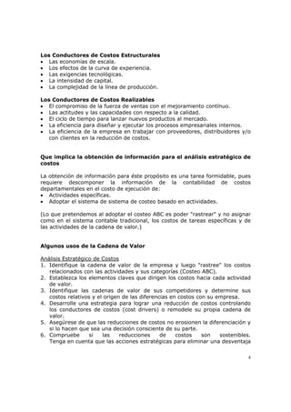 4
Los Conductores de Costos Estructurales
• Las economías de escala.
• Los efectos de la curva de experiencia.
• Las exigencias tecnológicas.
• La intensidad de capital.
• La complejidad de la línea de producción.
Los Conductores de Costos Realizables
• El compromiso de la fuerza de ventas con el mejoramiento contínuo.
• Las actitudes y las capacidades con respecto a la calidad.
• El ciclo de tiempo para lanzar nuevos productos al mercado.
• La eficiencia para diseñar y ejecutar los procesos empresariales internos.
• La eficiencia de la empresa en trabajar con proveedores, distribuidores y/o
con clientes en la reducción de costos.
Que implica la obtención de información para el análisis estratégico de
costos
La obtención de información para éste propósito es una tarea formidable, pues
requiere descomponer la información de la contabilidad de costos
departamentales en el costo de ejecución de:
• Actividades específicas.
• Adoptar el sistema de sistema de costeo basado en actividades.
(Lo que pretendemos al adoptar el costeo ABC es poder "rastrear" y no asignar
como en el sistema contable tradicional, los costos de tareas específicas y de
las actividades de la cadena de valor.)
Algunos usos de la Cadena de Valor
Análisis Estratégico de Costos
1. Identifique la cadena de valor de la empresa y luego "rastree" los costos
relacionados con las actividades y sus categorías (Costeo ABC).
2. Establezca los elementos claves que dirigen los costos hacia cada actividad
de valor.
3. Identifique las cadenas de valor de sus competidores y determine sus
costos relativos y el origen de las diferencias en costos con su empresa.
4. Desarrolle una estrategia para lograr una reducción de costos controlando
los conductores de costos (cost drivers) o remodele su propia cadena de
valor.
5. Asegúrese de que las reducciones de costos no erosionen la diferenciación y
si lo hacen que sea una decisión consciente de su parte.
6. Compruebe si las reducciones de costos son sostenibles.
Tenga en cuenta que las acciones estratégicas para eliminar una desventaja
 